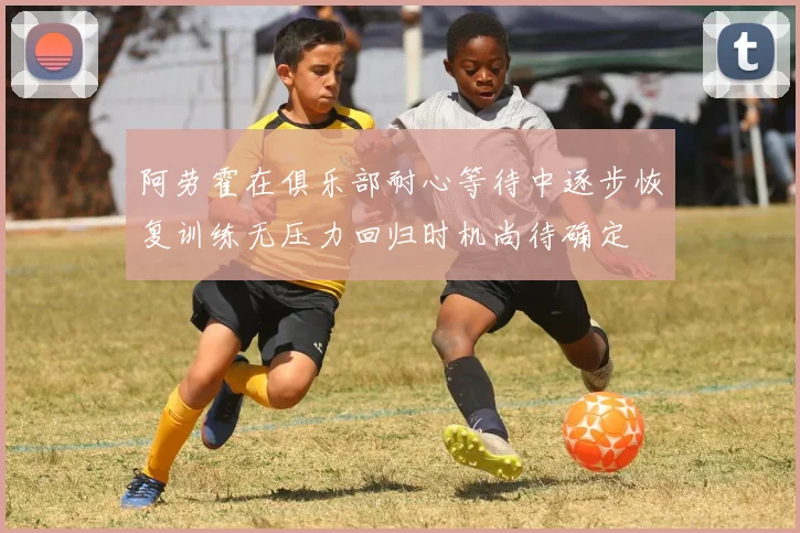 阿劳霍在俱乐部耐心等待中逐步恢复训练无压力回归时机尚待确定