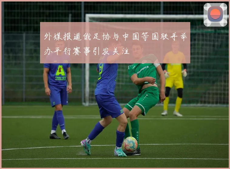 外媒报道俄足协与中国等国联手举办平行赛事引发关注