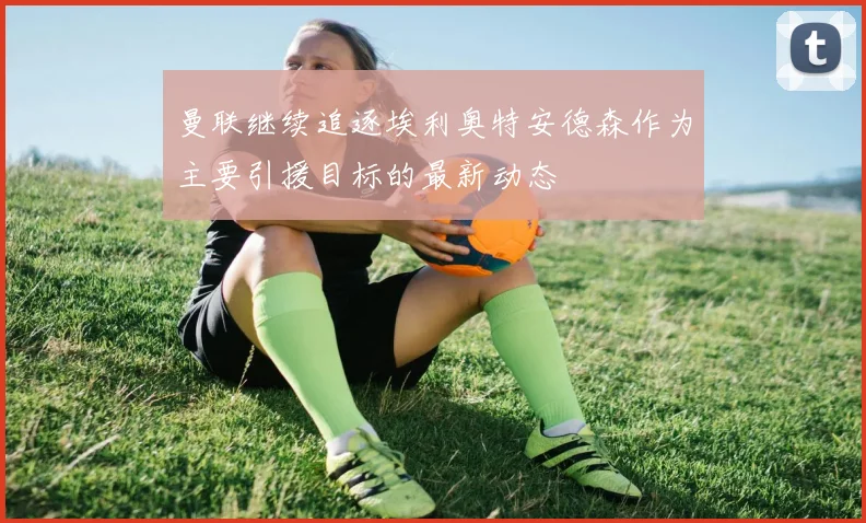 曼联继续追逐埃利奥特安德森作为主要引援目标的最新动态