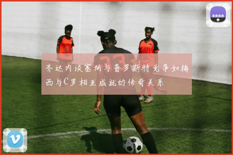 齐达内谈塞纳与普罗斯特竞争如梅西与C罗相互成就的传奇关系