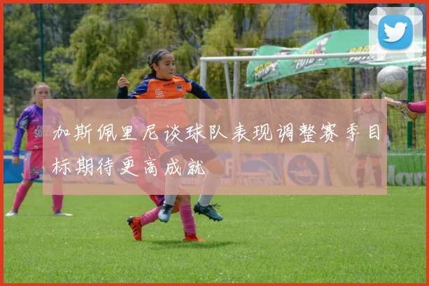 加斯佩里尼谈球队表现调整赛季目标期待更高成就