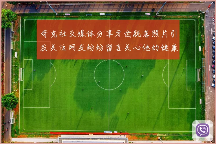 奇克社交媒体分享牙齿脱落照片引发关注网友纷纷留言关心他的健康状况