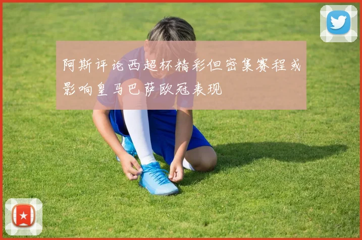 阿斯评论西超杯精彩但密集赛程或影响皇马巴萨欧冠表现