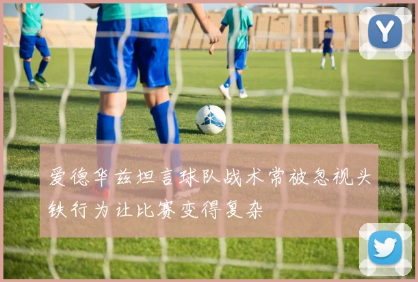 爱德华兹坦言球队战术常被忽视头铁行为让比赛变得复杂