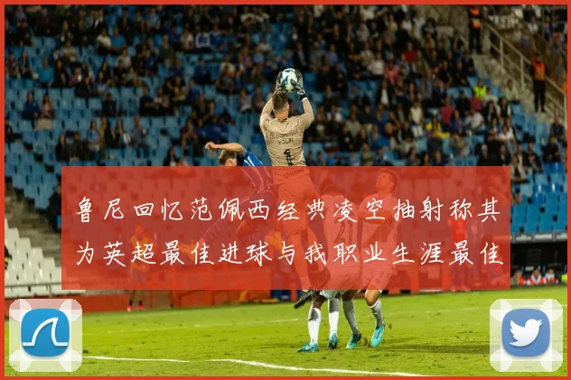 鲁尼回忆范佩西经典凌空抽射称其为英超最佳进球与我职业生涯最佳传球结合