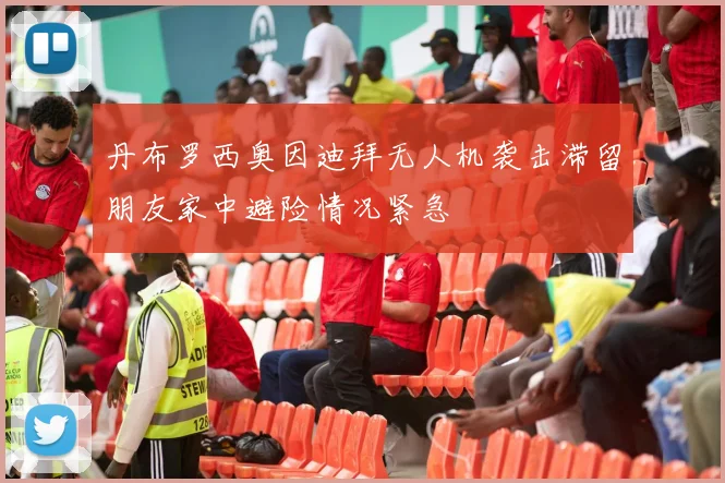 丹布罗西奥因迪拜无人机袭击滞留朋友家中避险情况紧急