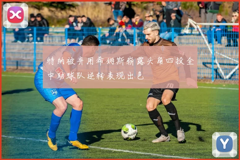 特纳被弃用希姆斯崭露头角四投全中助球队逆转表现出色
