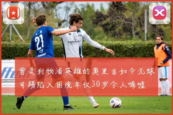 曾是利物浦英雄的奥里吉如今无球可踢陷入困境年仅30岁令人唏嘘