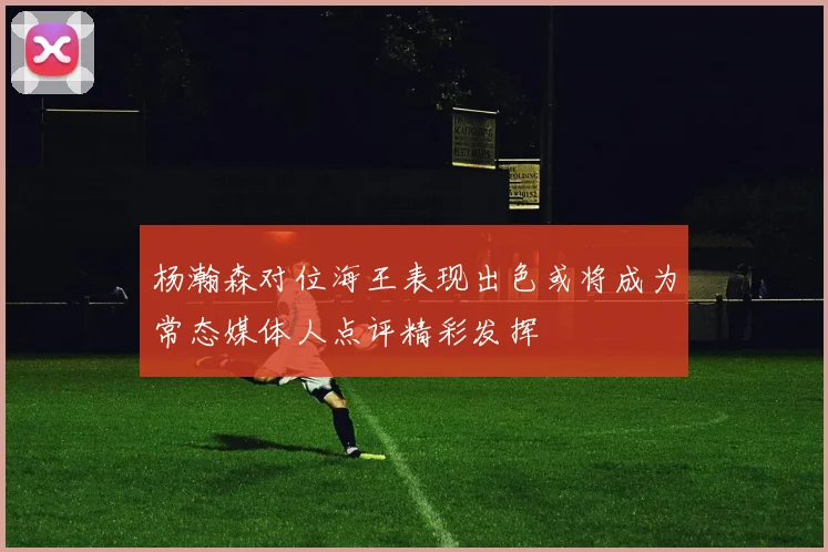 杨瀚森对位海王表现出色或将成为常态媒体人点评精彩发挥