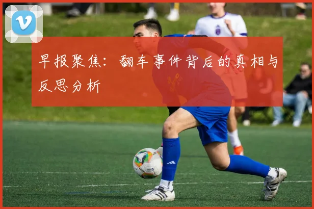 早报聚焦：翻车事件背后的真相与反思分析