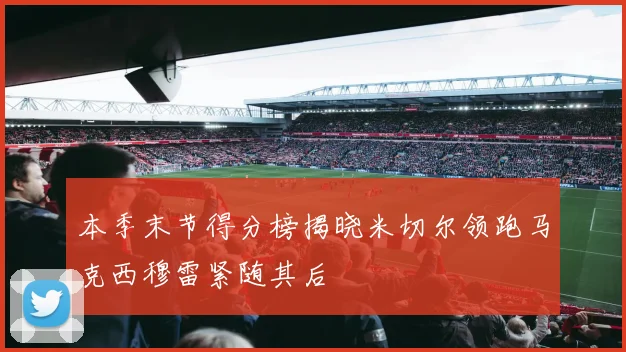 本季末节得分榜揭晓米切尔领跑马克西穆雷紧随其后