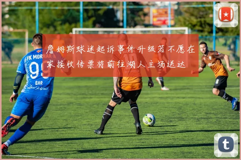詹姆斯球迷起诉事件升级若不愿在家接收传票将前往湖人主场送达