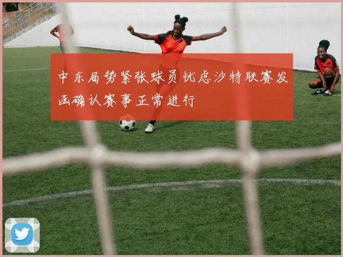 中东局势紧张球员忧虑沙特联赛发函确认赛事正常进行