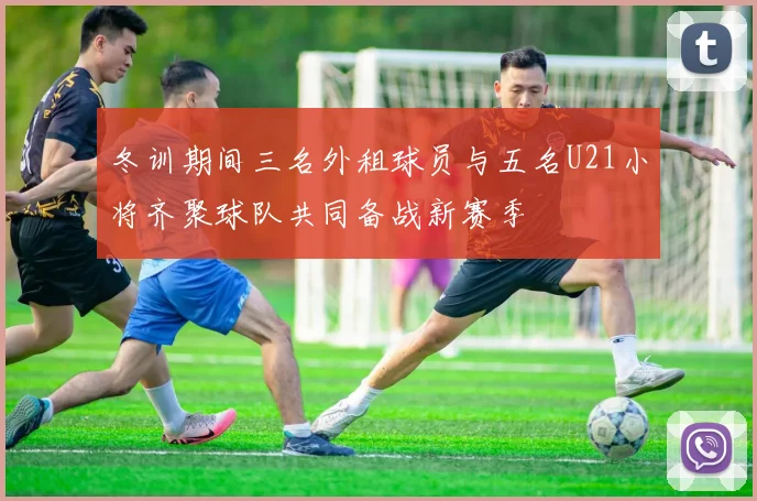 冬训期间三名外租球员与五名U21小将齐聚球队共同备战新赛季