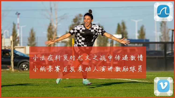 小法在科莫对尤文之战中传递激情小纸条赛后发表动人演讲激励球员士气