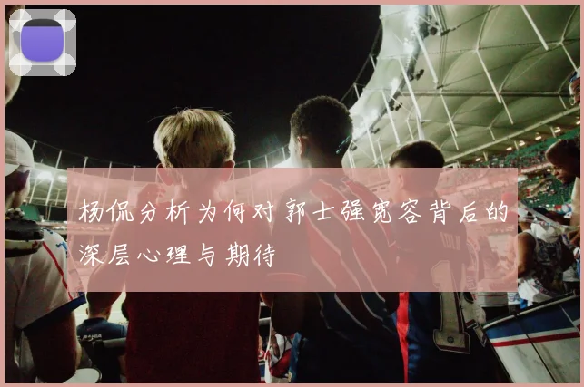 杨侃分析为何对郭士强宽容背后的深层心理与期待