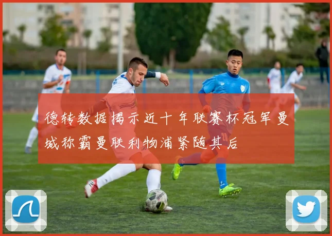 德转数据揭示近十年联赛杯冠军曼城称霸曼联利物浦紧随其后