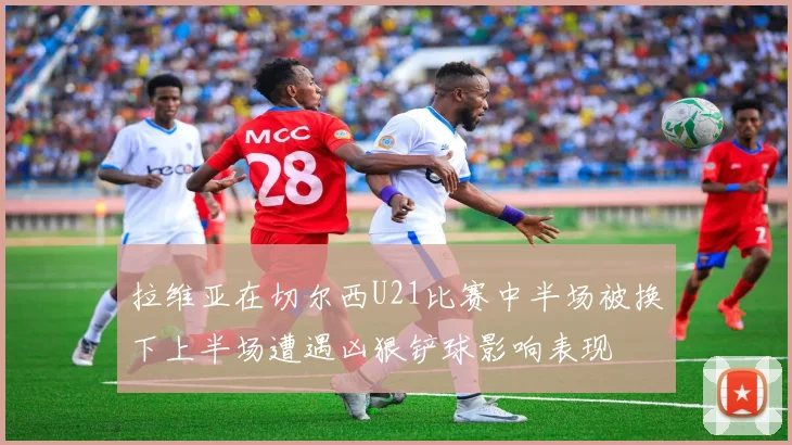 拉维亚在切尔西U21比赛中半场被换下上半场遭遇凶狠铲球影响表现