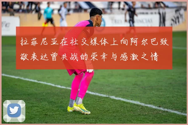 拉菲尼亚在社交媒体上向阿尔巴致敬表达曾共战的荣幸与感激之情