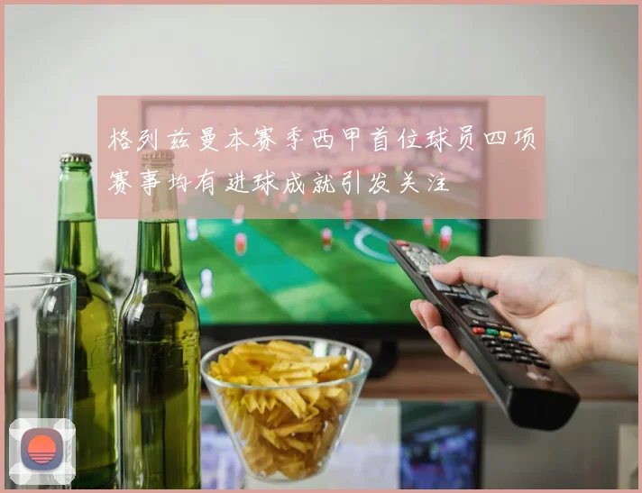 格列兹曼本赛季西甲首位球员四项赛事均有进球成就引发关注