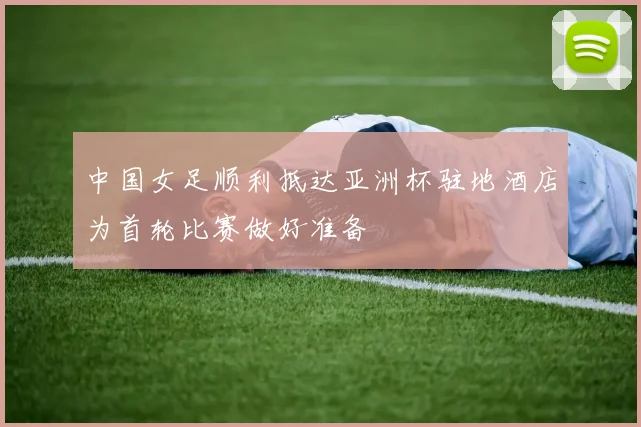 中国女足顺利抵达亚洲杯驻地酒店为首轮比赛做好准备