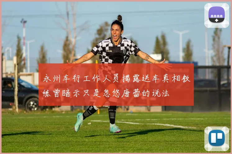 永州车行工作人员揭露送车真相教练曾暗示只是忽悠唐蕾的说法
