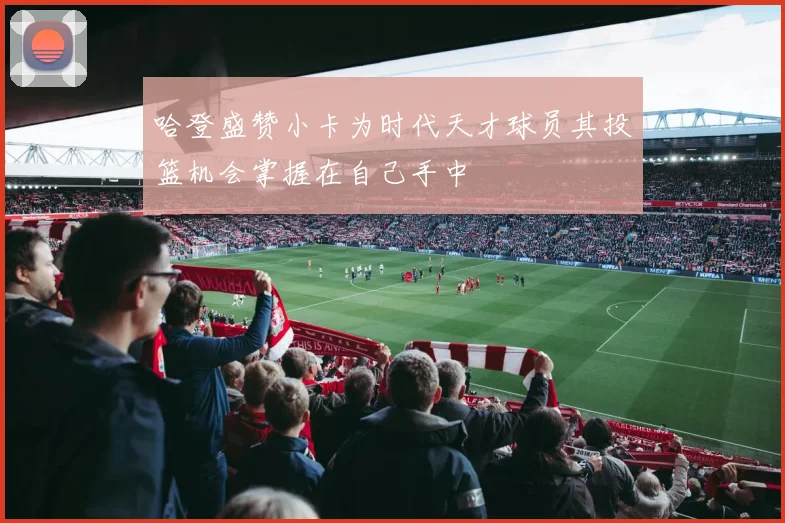 哈登盛赞小卡为时代天才球员其投篮机会掌握在自己手中