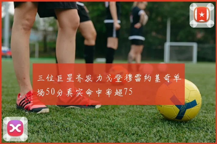 三位巨星齐发力戈登穆雷约基奇单场50分真实命中率超75