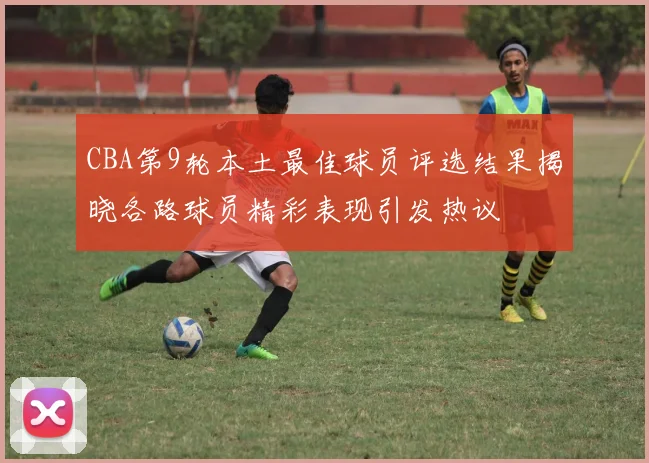 CBA第9轮本土最佳球员评选结果揭晓各路球员精彩表现引发热议