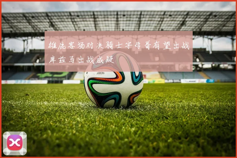 雄鹿客场对决骑士字母哥有望出战库兹马出战成疑