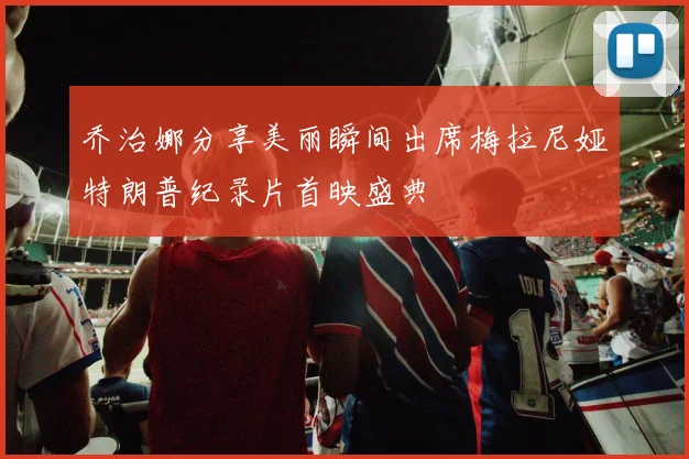 乔治娜分享美丽瞬间出席梅拉尼娅特朗普纪录片首映盛典