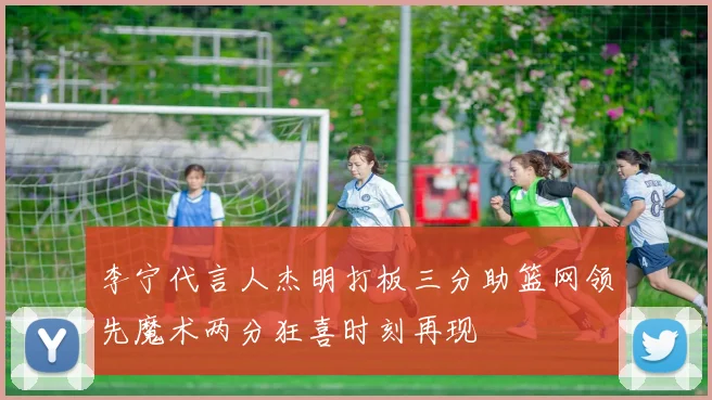 李宁代言人杰明打板三分助篮网领先魔术两分狂喜时刻再现
