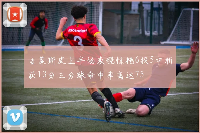 吉莱斯皮上半场表现惊艳6投5中斩获13分三分球命中率高达75