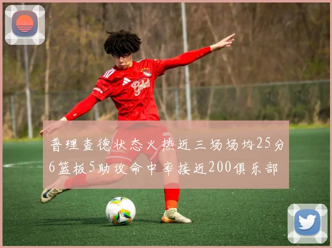 普理查德状态火热近三场场均25分6篮板5助攻命中率接近200俱乐部