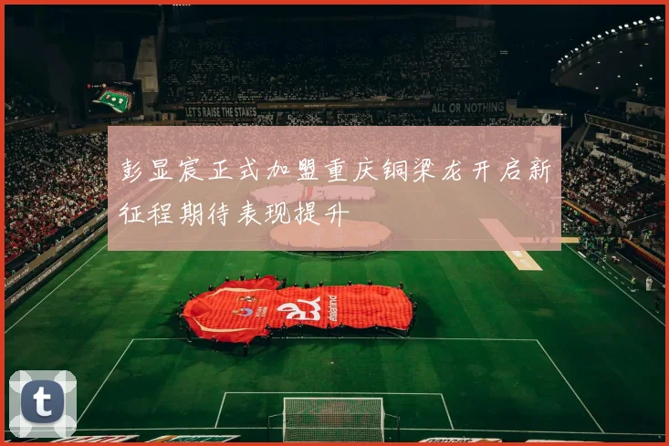 彭显宸正式加盟重庆铜梁龙开启新征程期待表现提升