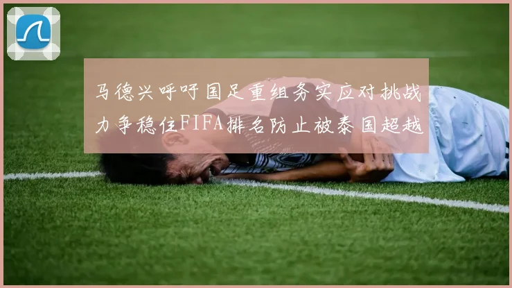 马德兴呼吁国足重组务实应对挑战力争稳住FIFA排名防止被泰国超越