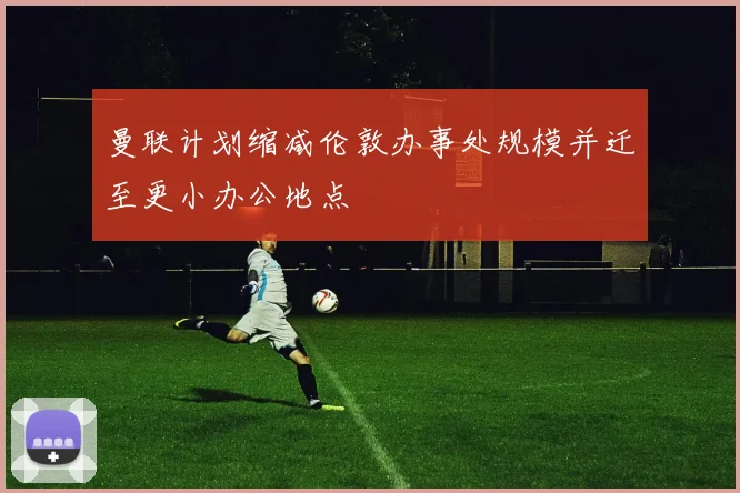 曼联计划缩减伦敦办事处规模并迁至更小办公地点