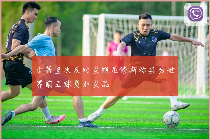 古蒂坚决反对卖维尼修斯称其为世界前五球员非卖品