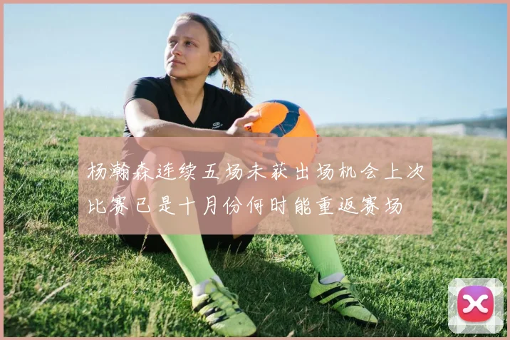 杨瀚森连续五场未获出场机会上次比赛已是十月份何时能重返赛场