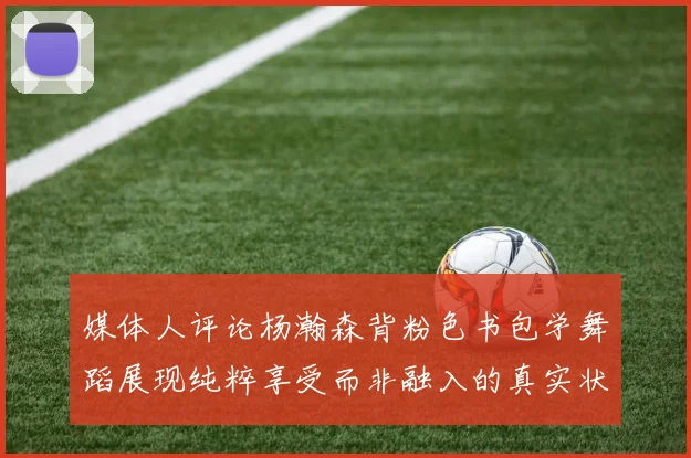 媒体人评论杨瀚森背粉色书包学舞蹈展现纯粹享受而非融入的真实状态
