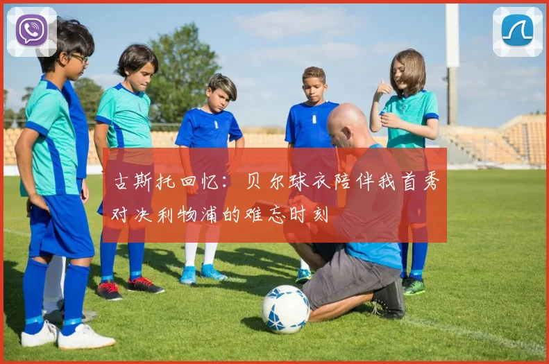 古斯托回忆：贝尔球衣陪伴我首秀对决利物浦的难忘时刻