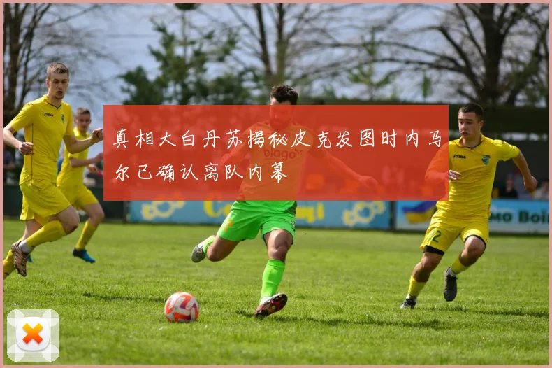 真相大白丹苏揭秘皮克发图时内马尔已确认离队内幕